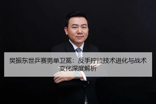 樊振东世乒赛男单卫冕：反手拧拉技术进化与战术变化深度解析