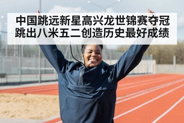 中国跳远新星高兴龙世锦赛夺冠跳出八米五二创造历史最好成绩